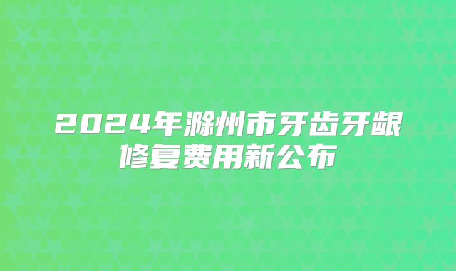 2024年滁州市牙齿牙龈修复费用新公布