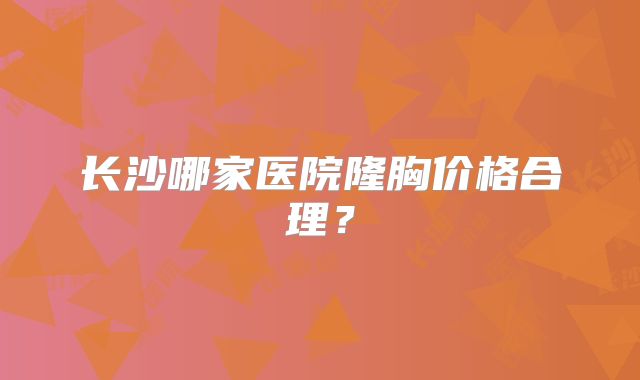 长沙哪家医院隆胸价格合理？