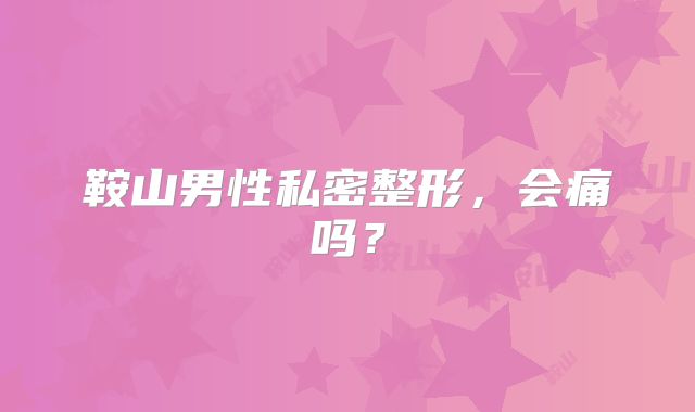 鞍山男性私密整形，会痛吗？