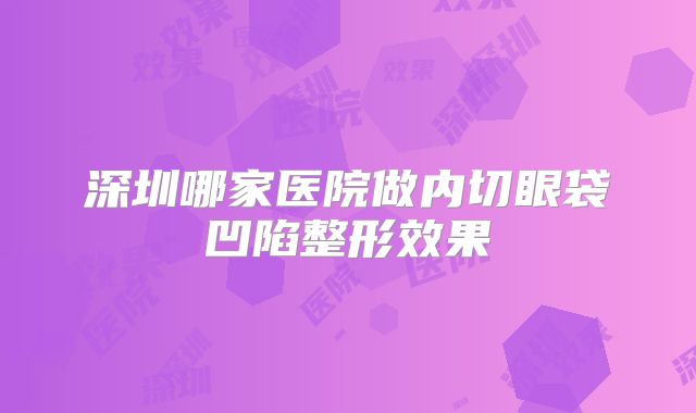 深圳哪家医院做内切眼袋凹陷整形效果