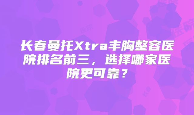 长春曼托Xtra丰胸整容医院排名前三，选择哪家医院更可靠？