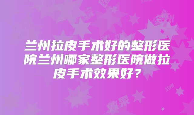 兰州拉皮手术好的整形医院兰州哪家整形医院做拉皮手术效果好？