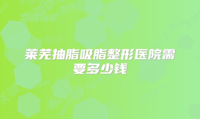 莱芜抽脂吸脂整形医院需要多少钱