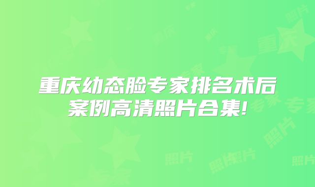 重庆幼态脸专家排名术后案例高清照片合集!
