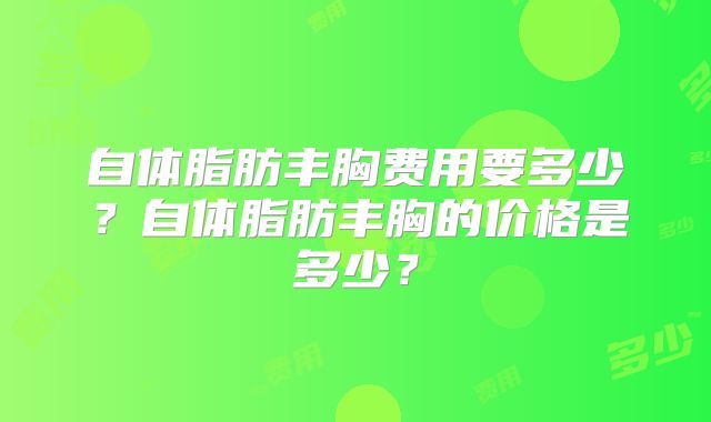 自体脂肪丰胸费用要多少？自体脂肪丰胸的价格是多少？
