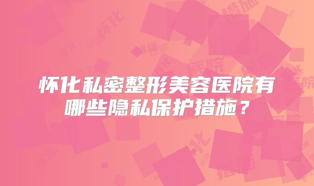 怀化私密整形美容医院有哪些隐私保护措施？