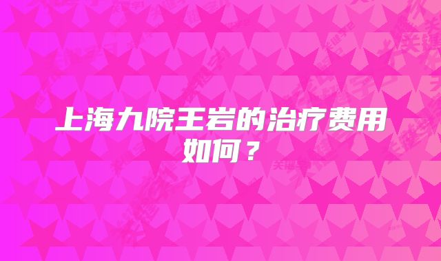 上海九院王岩的治疗费用如何？