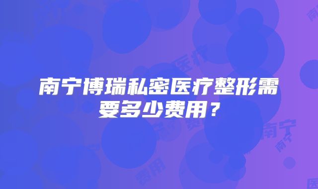 南宁博瑞私密医疗整形需要多少费用？