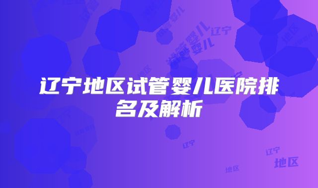 辽宁地区试管婴儿医院排名及解析