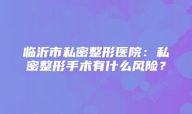 临沂市私密整形医院：私密整形手术有什么风险？