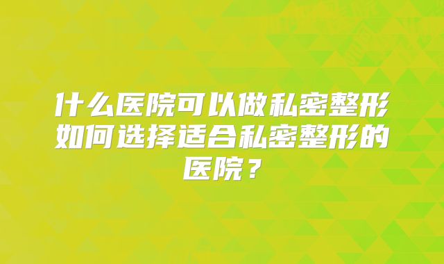 什么医院可以做私密整形如何选择适合私密整形的医院？