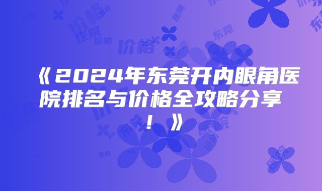 《2024年东莞开内眼角医院排名与价格全攻略分享！》