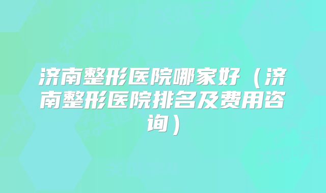 济南整形医院哪家好（济南整形医院排名及费用咨询）