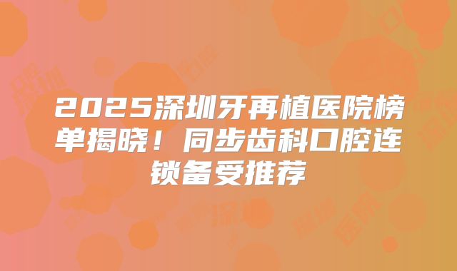 2025深圳牙再植医院榜单揭晓！同步齿科口腔连锁备受推荐