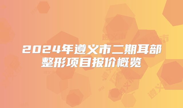 2024年遵义市二期耳部整形项目报价概览