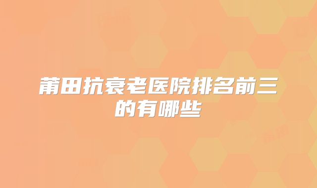 莆田抗衰老医院排名前三的有哪些