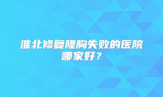 淮北修复隆胸失败的医院哪家好？