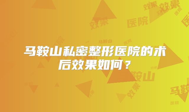马鞍山私密整形医院的术后效果如何？