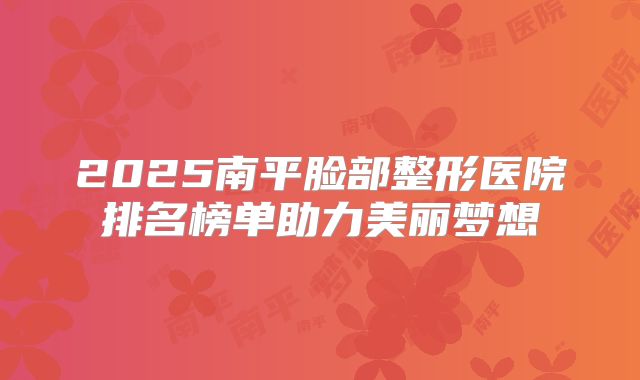 2025南平脸部整形医院排名榜单助力美丽梦想