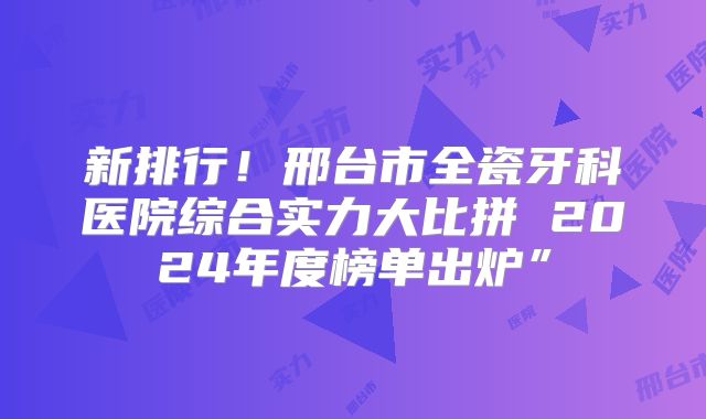 新排行！邢台市全瓷牙科医院综合实力大比拼 2024年度榜单出炉”