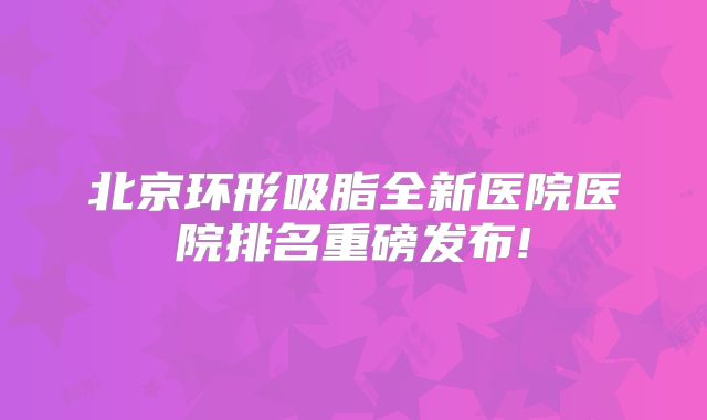 北京环形吸脂全新医院医院排名重磅发布!
