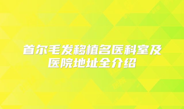 首尔毛发移植名医科室及医院地址全介绍