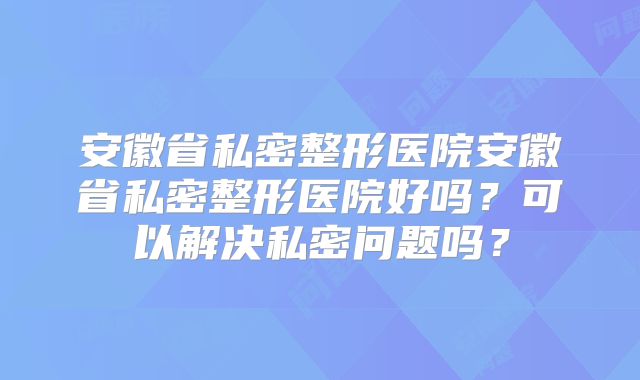 安徽省私密整形医院安徽省私密整形医院好吗？可以解决私密问题吗？