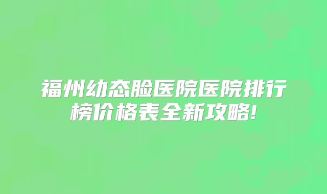 福州幼态脸医院医院排行榜价格表全新攻略!