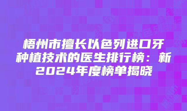 梧州市擅长以色列进口牙种植技术的医生排行榜：新2024年度榜单揭晓