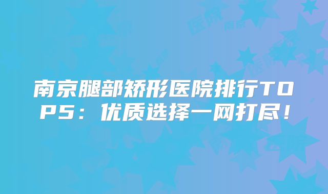 南京腿部矫形医院排行TOP5：优质选择一网打尽！