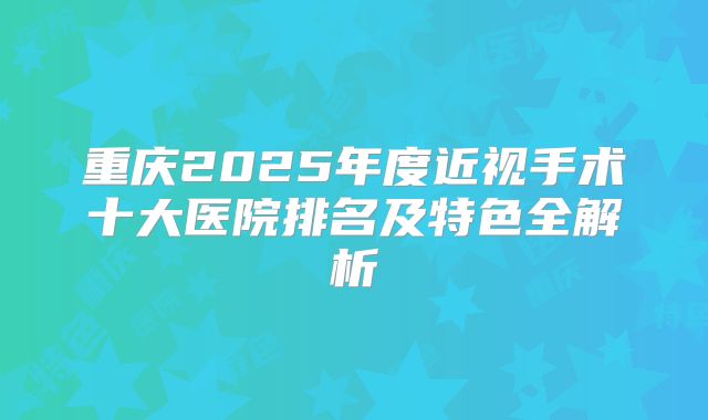 重庆2025年度近视手术十大医院排名及特色全解析