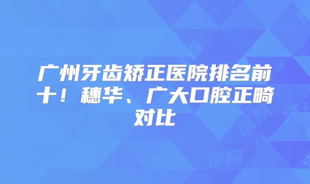 广州牙齿矫正医院排名前十！穗华、广大口腔正畸对比
