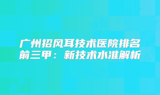 广州招风耳技术医院排名前三甲：新技术水准解析