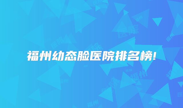 福州幼态脸医院排名榜!