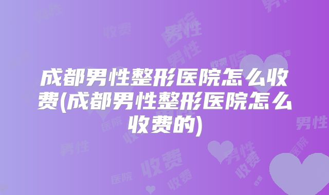 成都男性整形医院怎么收费(成都男性整形医院怎么收费的)