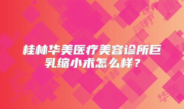桂林华美医疗美容诊所巨乳缩小术怎么样？