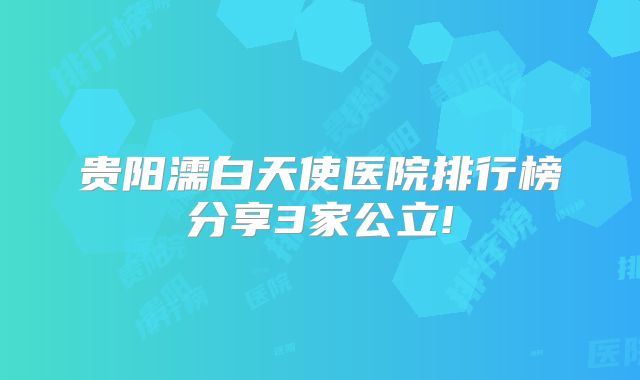 贵阳濡白天使医院排行榜分享3家公立!