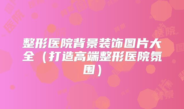 整形医院背景装饰图片大全（打造高端整形医院氛围）