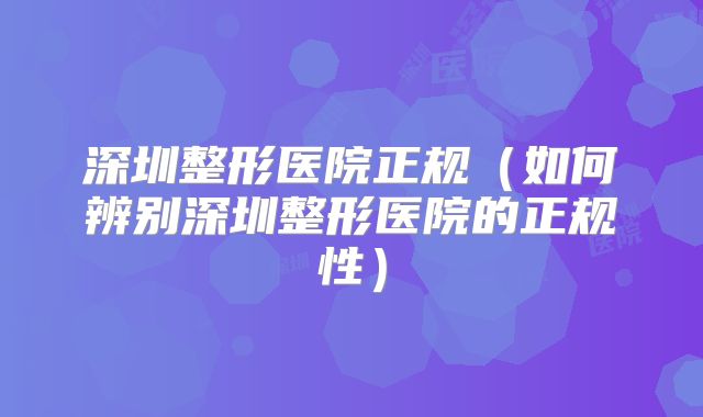 深圳整形医院正规（如何辨别深圳整形医院的正规性）