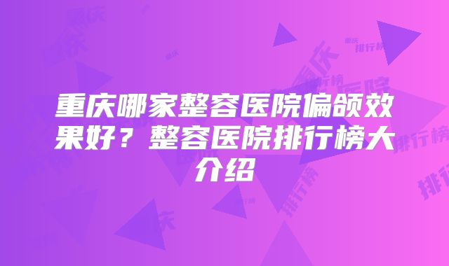 重庆哪家整容医院偏颌效果好？整容医院排行榜大介绍