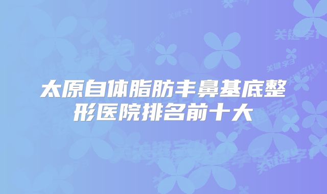 太原自体脂肪丰鼻基底整形医院排名前十大