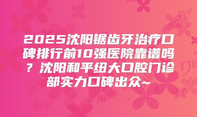 2025沈阳锯齿牙治疗口碑排行前10强医院靠谱吗？沈阳和平纽大口腔门诊部实力口碑出众~