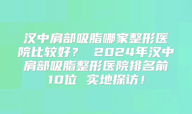 汉中肩部吸脂哪家整形医院比较好？ 2024年汉中肩部吸脂整形医院排名前10位 实地探访！