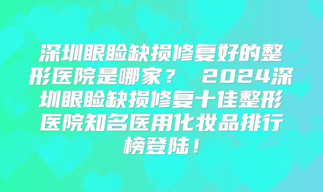 深圳眼睑缺损修复好的整形医院是哪家？ 2024深圳眼睑缺损修复十佳整形医院知名医用化妆品排行榜登陆！