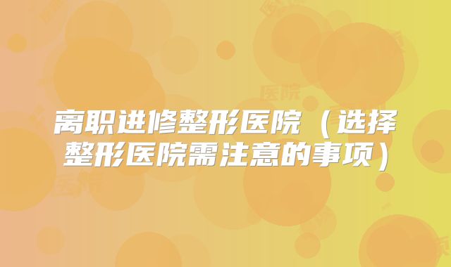 离职进修整形医院（选择整形医院需注意的事项）