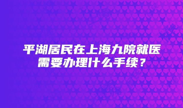 平湖居民在上海九院就医需要办理什么手续？