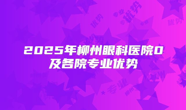 2025年柳州眼科医院0及各院专业优势