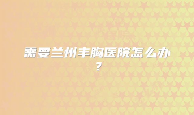 需要兰州丰胸医院怎么办？