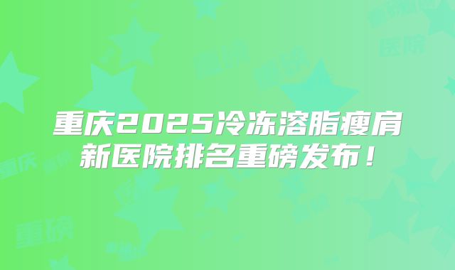 重庆2025冷冻溶脂瘦肩新医院排名重磅发布！