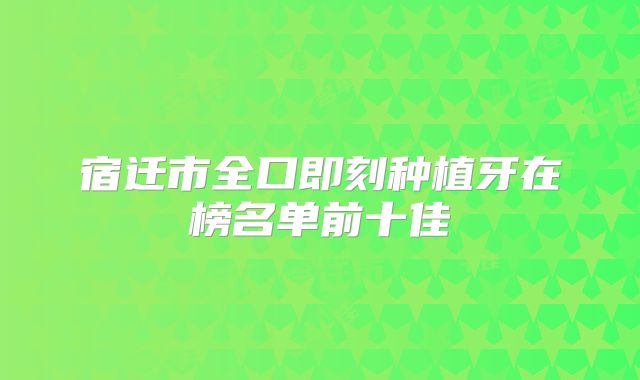 宿迁市全口即刻种植牙在榜名单前十佳